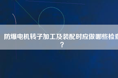 防爆電機轉(zhuǎn)子加工及裝配時應(yīng)做哪些檢查？
