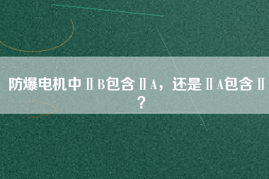 防爆電機(jī)中ⅡB包含ⅡA，還是ⅡA包含ⅡB？